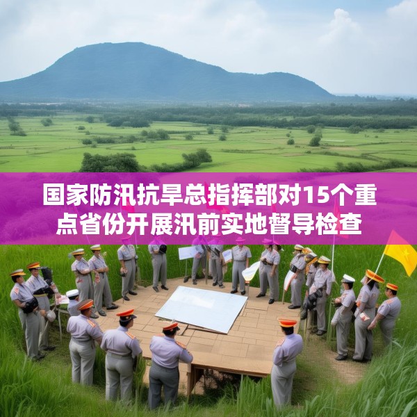 国家防汛抗旱总指挥部对15个重点省份开展汛前实地督导检查