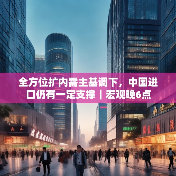 全方位扩内需主基调下，中国进口仍有一定支撑｜宏观晚6点