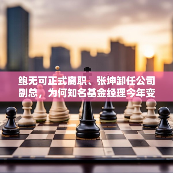 鲍无可正式离职、张坤卸任公司副总，为何知名基金经理今年变动频频？