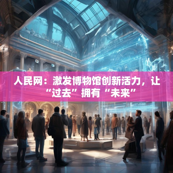 人民网：激发博物馆创新活力，让“过去”拥有“未来”