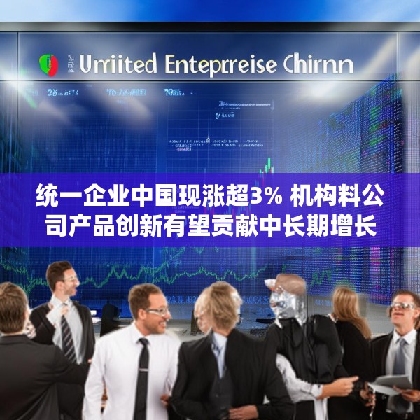 统一企业中国现涨超3% 机构料公司产品创新有望贡献中长期增长