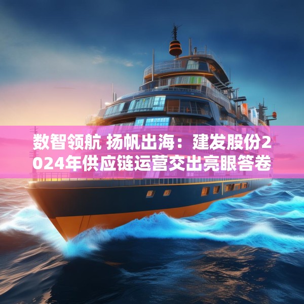 数智领航 扬帆出海：建发股份2024年供应链运营交出亮眼答卷