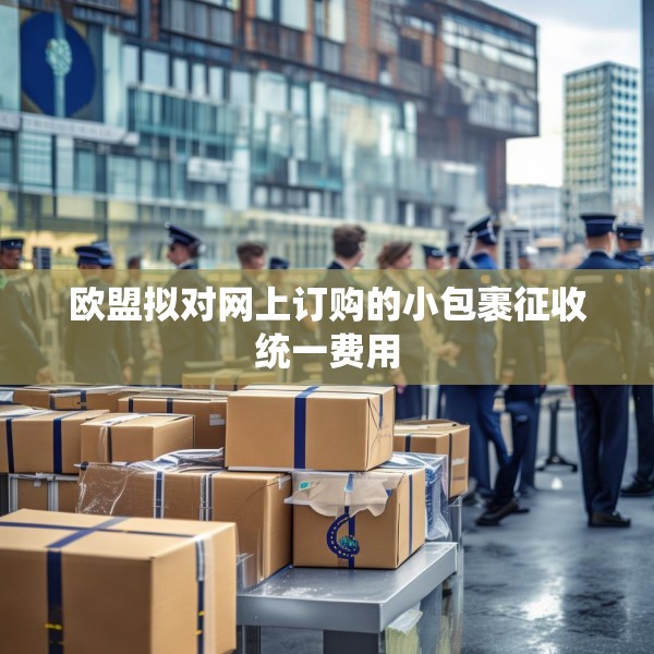 欧盟拟对网上订购的小包裹征收统一费用