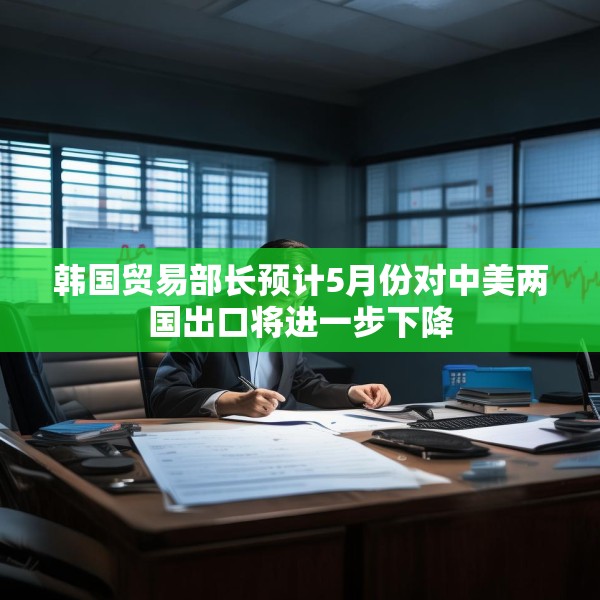 韩国贸易部长预计5月份对中美两国出口将进一步下降