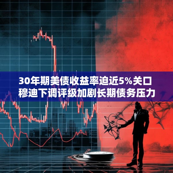 30年期美债收益率迫近5%关口 穆迪下调评级加剧长期债务压力