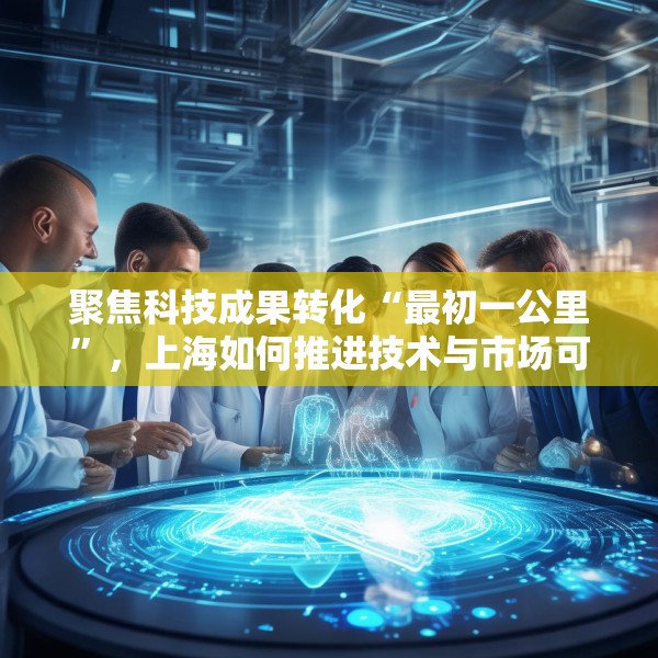 聚焦科技成果转化“最初一公里”，上海如何推进技术与市场可行性验证？