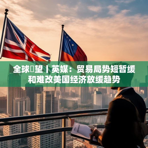 全球瞭望丨英媒：贸易局势短暂缓和难改美国经济放缓趋势