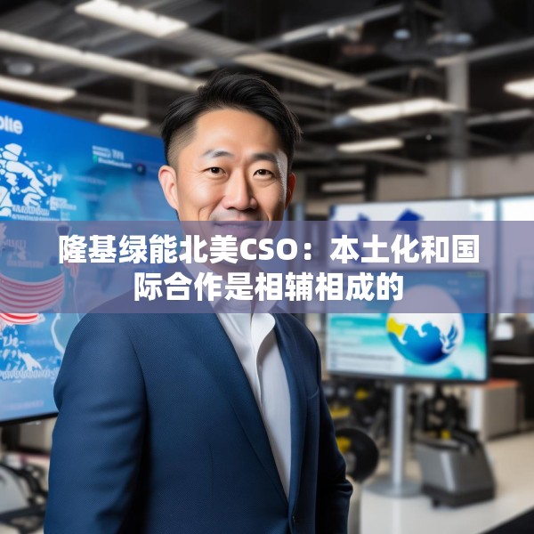 隆基绿能北美CSO：本土化和国际合作是相辅相成的