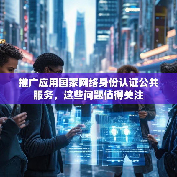 推广应用国家网络身份认证公共服务，这些问题值得关注