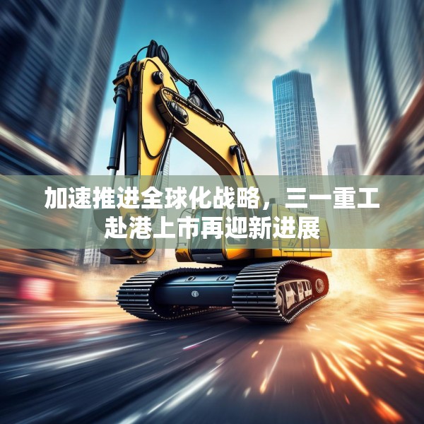 加速推进全球化战略，三一重工赴港上市再迎新进展