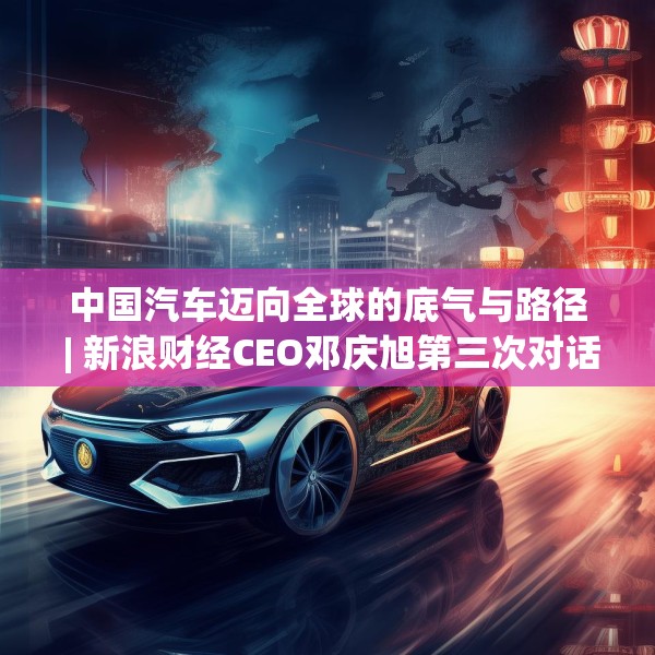 中国汽车迈向全球的底气与路径 | 新浪财经CEO邓庆旭第三次对话长城汽车董事长魏建军