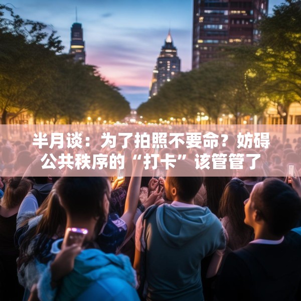 半月谈：为了拍照不要命？妨碍公共秩序的“打卡”该管管了