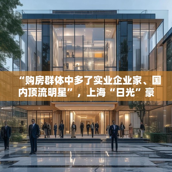 “购房群体中多了实业企业家、国内顶流明星”，上海“日光”豪宅还在增加