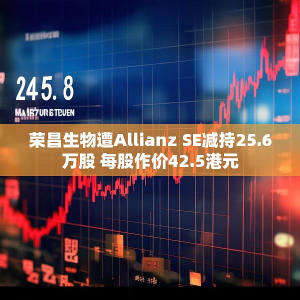 荣昌生物遭Allianz SE减持25.6万股 每股作价42.5港元