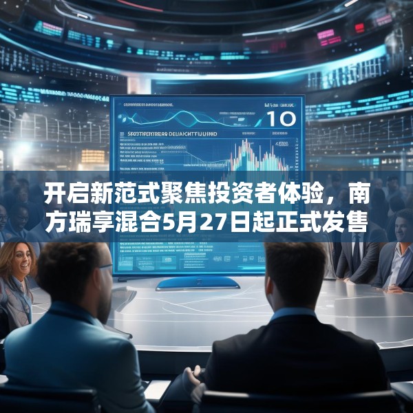 开启新范式聚焦投资者体验，南方瑞享混合5月27日起正式发售