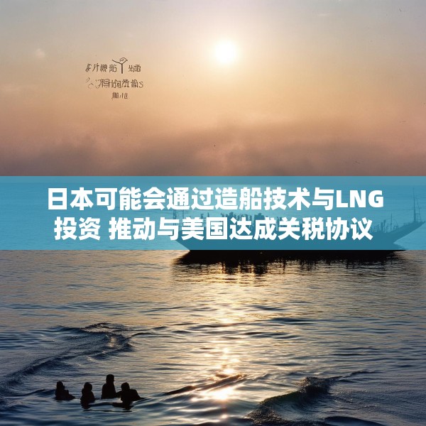 日本可能会通过造船技术与LNG投资 推动与美国达成关税协议