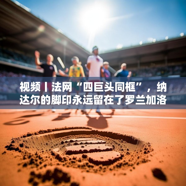 视频丨法网“四巨头同框”，纳达尔的脚印永远留在了罗兰加洛斯