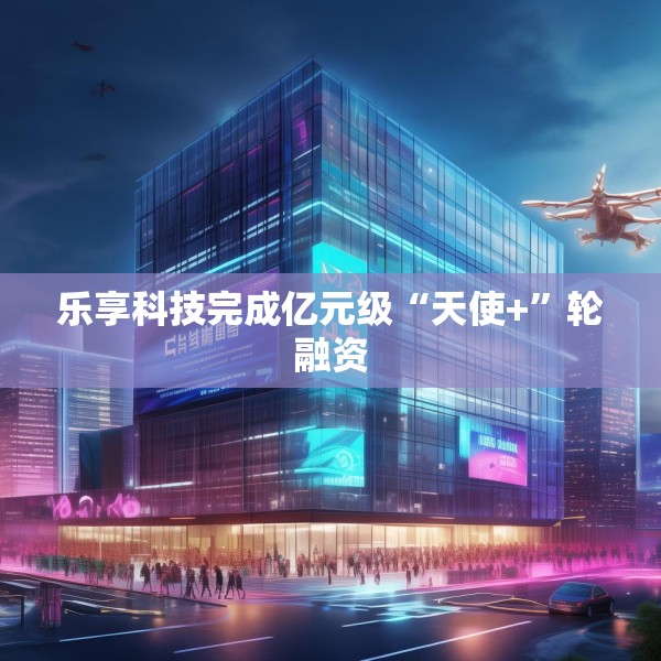 乐享科技完成亿元级“天使+”轮融资