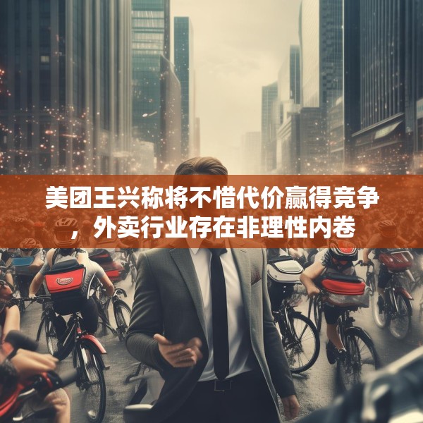 美团王兴称将不惜代价赢得竞争，外卖行业存在非理性内卷