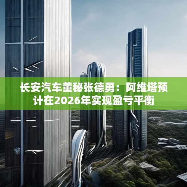 长安汽车董秘张德勇：阿维塔预计在2026年实现盈亏平衡
