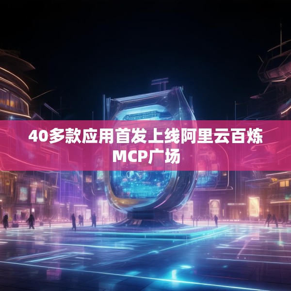 40多款应用首发上线阿里云百炼MCP广场