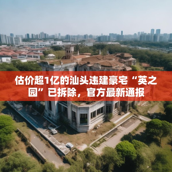 估价超1亿的汕头违建豪宅“英之园”已拆除，官方最新通报