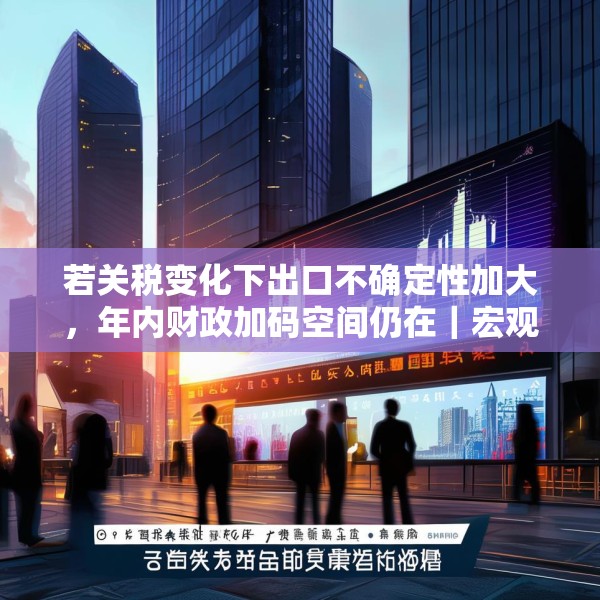 若关税变化下出口不确定性加大，年内财政加码空间仍在｜宏观晚6点
