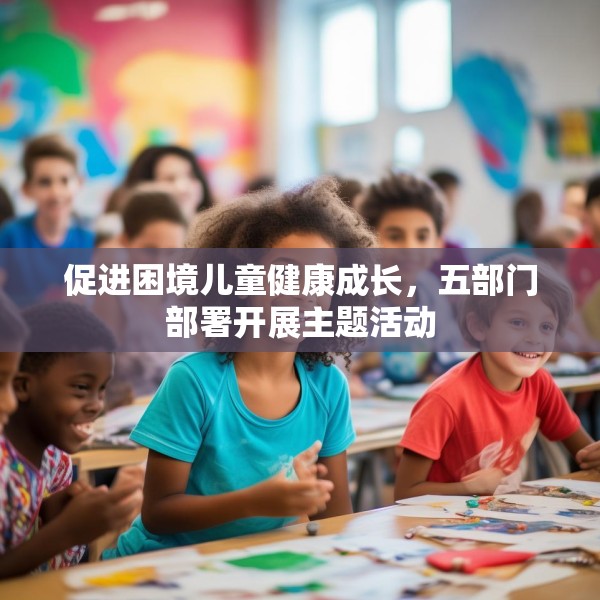 促进困境儿童健康成长，五部门部署开展主题活动