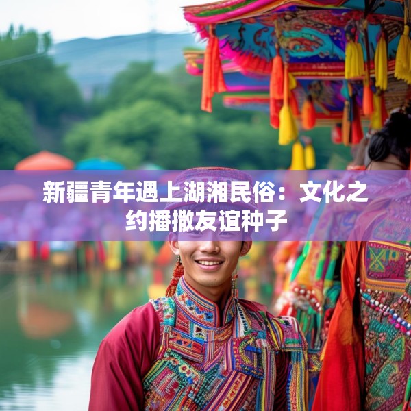 新疆青年遇上湖湘民俗：文化之约播撒友谊种子