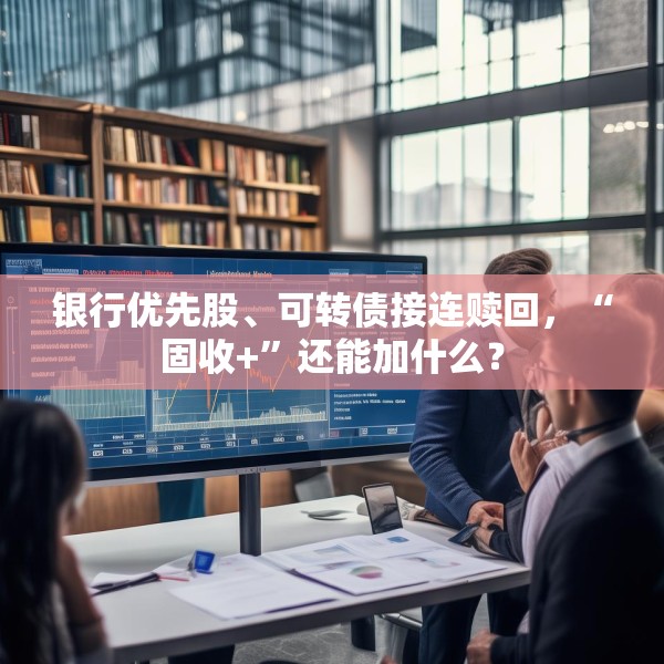 银行优先股、可转债接连赎回，“固收+”还能加什么？