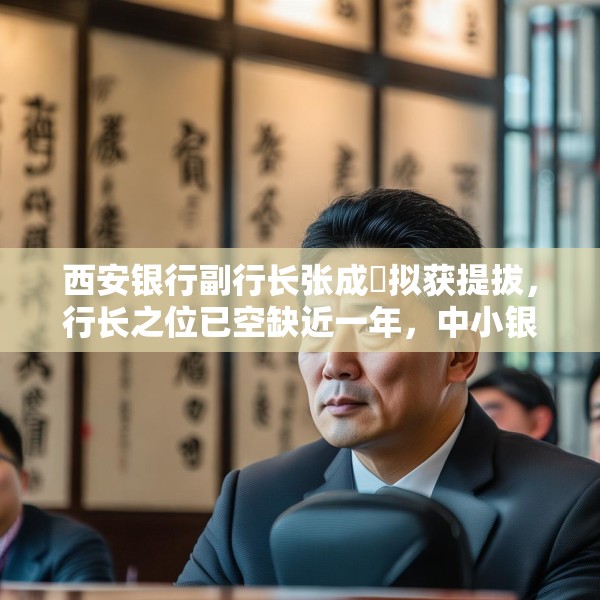 西安银行副行长张成喆拟获提拔，行长之位已空缺近一年，中小银行高管补缺周期仍较长