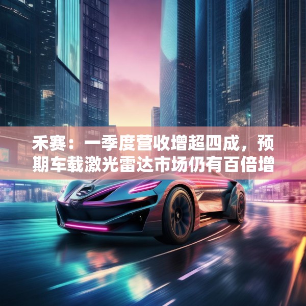 禾赛：一季度营收增超四成，预期车载激光雷达市场仍有百倍增长空间