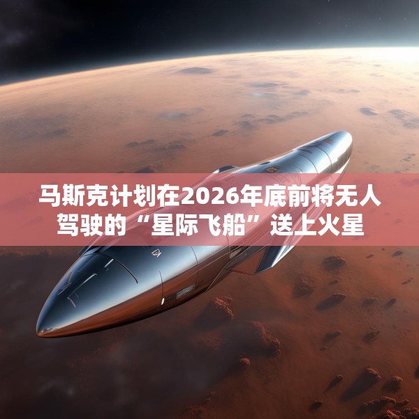 马斯克计划在2026年底前将无人驾驶的“星际飞船”送上火星