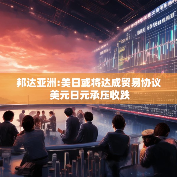 邦达亚洲:美日或将达成贸易协议 美元日元承压收跌