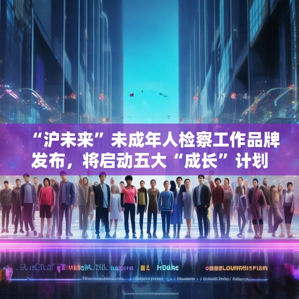 “沪未来”未成年人检察工作品牌发布，将启动五大“成长”计划