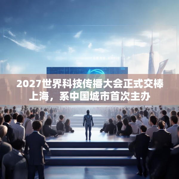 2027世界科技传播大会正式交棒上海，系中国城市首次主办