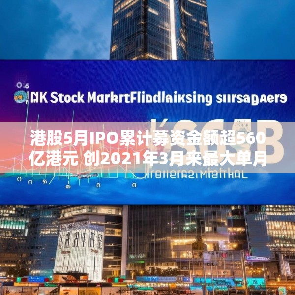 港股5月IPO累计募资金额超560亿港元 创2021年3月来最大单月募资额