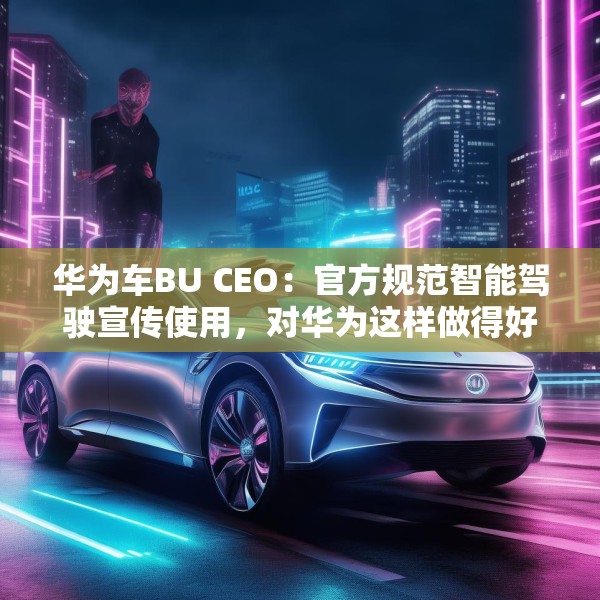 华为车BU CEO：官方规范智能驾驶宣传使用，对华为这样做得好的企业是好事