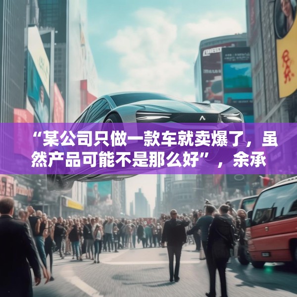 “某公司只做一款车就卖爆了，虽然产品可能不是那么好”，余承东最新发声！