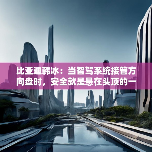 比亚迪韩冰：当智驾系统接管方向盘时，安全就是悬在头顶的一把剑