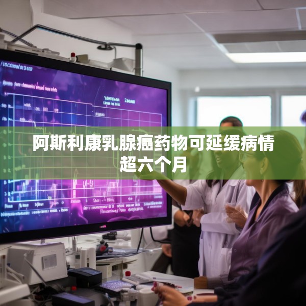 阿斯利康乳腺癌药物可延缓病情超六个月