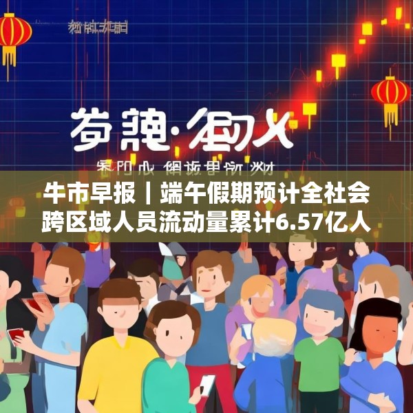 牛市早报｜端午假期预计全社会跨区域人员流动量累计6.57亿人次
