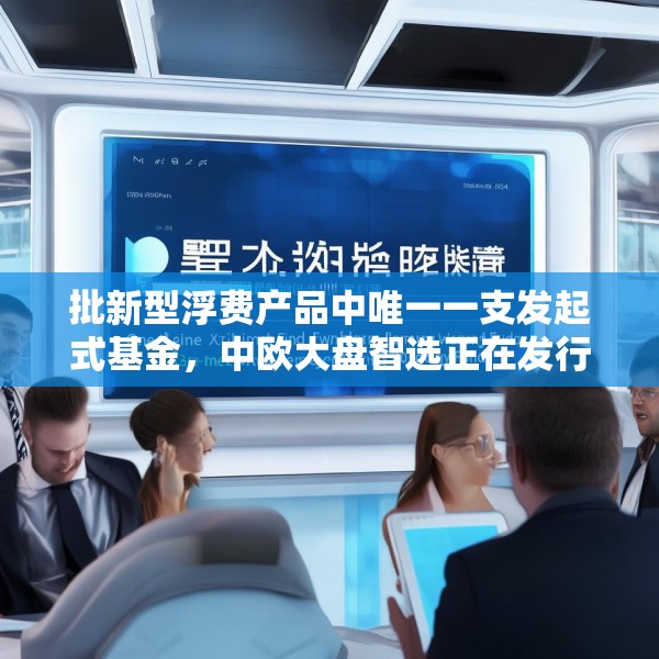 批新型浮费产品中唯一一支发起式基金，中欧大盘智选正在发行