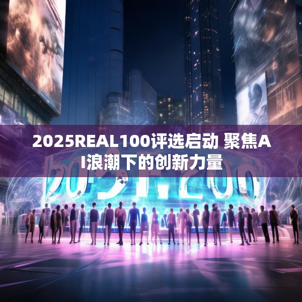 2025REAL100评选启动 聚焦AI浪潮下的创新力量