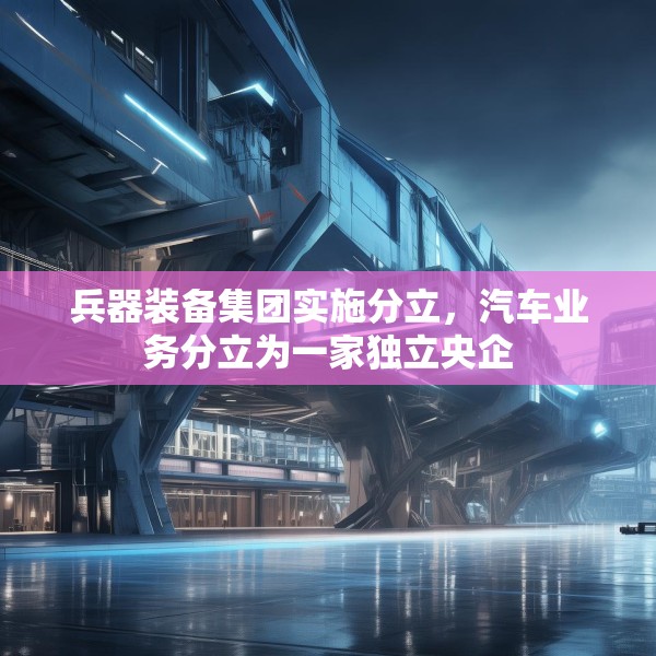 兵器装备集团实施分立，汽车业务分立为一家独立央企