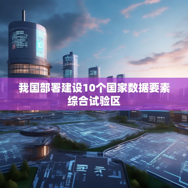 我国部署建设10个国家数据要素综合试验区