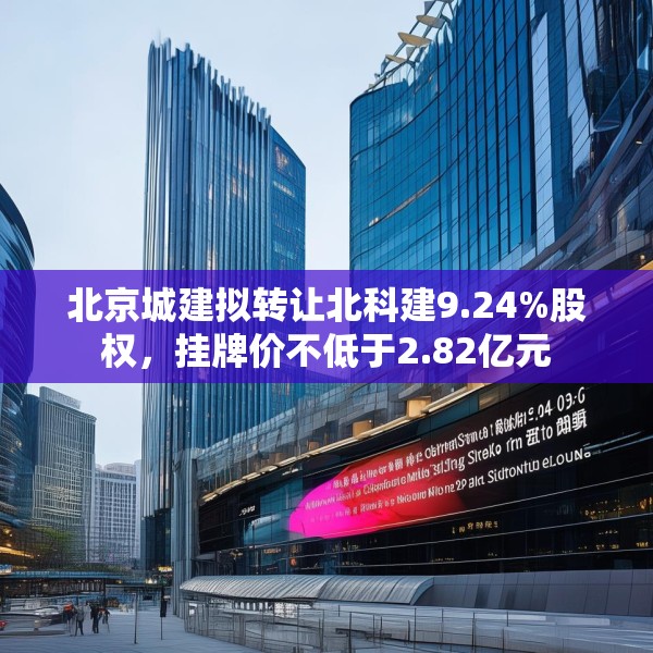 北京城建拟转让北科建9.24%股权，挂牌价不低于2.82亿元