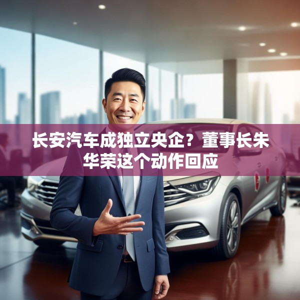 长安汽车成独立央企？董事长朱华荣这个动作回应