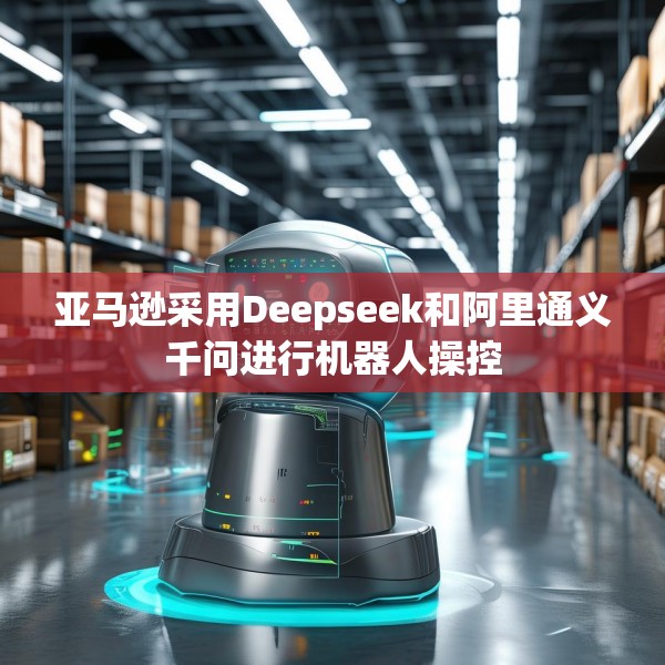 亚马逊采用Deepseek和阿里通义千问进行机器人操控
