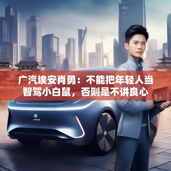 广汽埃安肖勇：不能把年轻人当智驾小白鼠，否则是不讲良心